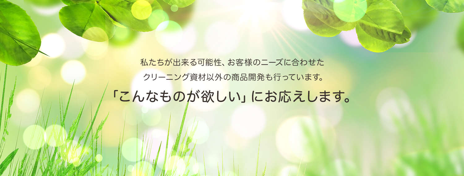 私たちが出来る可能性、お客様のニーズに合わせた クリーニング資材以外の商品開発も行っています。「こんなものが欲しい」にお応えします。