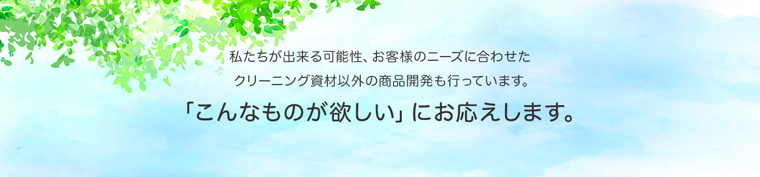 私たちが出来る可能性、お客様のニーズに合わせた クリーニング資材以外の商品開発も行っています。「こんなものが欲しい」にお応えします。
